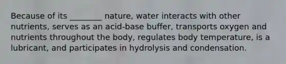 Because of its ________ nature, water interacts with other nutrients, serves as an acid-base buffer, transports oxygen and nutrients throughout the body, regulates body temperature, is a lubricant, and participates in hydrolysis and condensation.