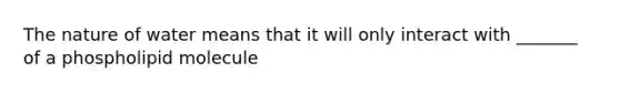 The nature of water means that it will only interact with _______ of a phospholipid molecule