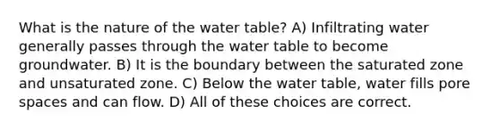 What is the nature of the water table? A) Infiltrating water generally passes through the water table to become groundwater. B) It is the boundary between the saturated zone and unsaturated zone. C) Below the water table, water fills pore spaces and can flow. D) All of these choices are correct.