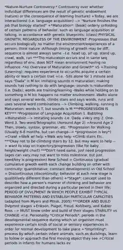 *Nature-Nurture Controversy:* Controversy over whether individual differences are the result of genetic endowment (nature) or the consequence of learning (nurture) +Today, we are interactionist (i.e. language acquisition) --> "Nurture finishes the job that biology started" +*Maturation*: (book) orderly unfolding of certain patterns of behavior, such as language acquisition or talking, in accordance with genetic blueprints; (class) PHYSICAL GROWTH, REGARDLESS OF THE ENVIRONMENT -Progression that occurs biologically no matter the environment/experiences of a person; think nature -Although timing of growth may be diff, sequence is almost always same --I.e. head up, sit up, stand up, crawl, walk, run ***Tho maturatoin occurs and in same seq regardless of env, does NOT mean environment having no influence -*An Overview of Maturation and Growth* VS +Training (Learning): requires experience to occur/tto acquire a certain ability or learn a certain trait +I.e. -Sits alone for 1 minute and says "Dada" is M b/c imitating sounds is maturation; making sounds has nothing to do with language; sounds is maturation (i.e. Dada); words are training/learning -Walks while holding on to something is M b/c happens no matter environment -Walks alone and says several words, climbs stars and says words, runs and uses several word combinations --> Climbing, walking, running is Maturation; words is T, but sounds is M ***PROGRESSION IS KEY*** *Progression of Language Acquisition 1. Babbling +Maturatoin --> imitating sounds -I.e. Dada +Very imp 2. One-Word 3. Two-word/Telographic (Aoround Age 2) +Around Age 2 Then, slowly, syntax, grammar, etc. *Progression for Walking (Usually 6-8 months, but can change--> *progression is key*) +Crawl +Walk w/ help +Walk w/o help +Climb stairs Etc. ***Okay not to be climbing stairs by 12, but may want to help --> want to stay on trajectory/progression (like for baby height/weight chart) ***Don't need same, just need progression (ages can vary,may not want to miss milestone, but just need/key is progression) New School = Continuous (gradual cumulative grwoth weith each change building on other with continuity; quantititative; constant development) vs Old School = Discontinuous (discontinuity; behavior at each new stage is qualititively different than others) +*Stage*: concept used to describe how a person's manner of thinking and behavior are organized and directed during a particular period in their life; PERIOD OF DVVLPMENT IN WHICH PEOPLE EXHIBIT TYPICAL BEHAVIOR PATTERNS AND ESTABLISH PARTICULAR CAPACITIES (adapted from Myers and Pltnik, 2005) ***ORDER AND BUILD Dvlpmnt stages +Erikson, Piaget, Freud, Kohlberg, and Kubler Ross --> MUST know order and build of their stages STABILITY vs CHANGE +I.e. Personality *Critical Periods*: periods in the developmental sequence during which an organism must experience certain kinds of social or sensory experiences in order for normal development to take place +*Imprinting*: process by which certain infant animals, such as ducklings, learn to follow or approach the first moving object they see +Critical periods in infants for humans lacks ev