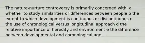 The nature-nurture controversy is primarily concerned with: a whether to study similarities or differences between people b the extent to which development is continuous or discontinuous c the use of chronological versus longitudinal approach d the relative importance of heredity and environment e the difference between developmental and chronological age