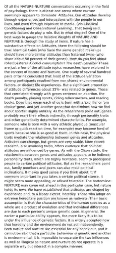 Of all the NATURE-NURTURE conversations occurring in the field of psychology, there is atleast one arena where nurture seemingly appears to dominate: Attitudes. Our attitudes develop through experiences and interactions with the people in our lives, and even through exposure to media. (via Classical Conditioning and Observational Learning). That being said, genetic factors do play a role. But to what degree? One of the best ways to gauge the Relative Weights of NATURE AND NURTURE is through the study of twins. If nature has a substantive effects on Attitudes, them the following should be true: Identical twins (who have the same genetic make up) should have more similar attitudes than fraternal twins (who share about 50 percent of their genes). How do you feel about rollercoasters? Alcohol consumption? The death penalty? These are just a few of the attitude topics researches have explored in the context of Nature and Nurture. One study of several hundred pairs of twins concluded that most of the attitude variation among participants resulted from non shared environmental factors, or distinct life experiences. But a significant proportion of attitude differences-about 35%- was related to genes. Those that correlated strongly with genes centered on abortion, the death penalty, playing sports, riding rollercoasters, and reading books. Does that mean each of us is born with a 'pro life' or 'pro choice' gene, and yet another gene that determines how we feel about sports? Highly unlikely. As the researchers point out, genes probably exert their effects indirectly, through personality traits and other genetically determined characteristics. For example, someone who is born with a very athletic physique (muscular frame or quick reaction time, for example) may become fond of sports because she is so good at them. In this case, the physical traits mediate the relationship between genes and attitudes. Attitudes can change, but genes are very stable. More recent research, also involving twins, offers evidence that political attitudes are influenced by genes. As with the Olson study, the relationship between genes and attitudes appears to be indirect; personality traits, which are highly heritable, seem to predispose people to certain political attitudes. But as the researchers point out, family members and peers can also mold political inclinations. It makes good sense if you think about it: If someone important to you takes a certain political stance, it might seem more appealing, or atleast tolerable. The bottomline: NURTURE may come out ahead in this particular case, but nature holds its own. We have established that attitudes are shaped by experience and, to a lesser extent, heredity. Those who adopt an extreme hereditary position are known as nativists. Their basic assumption is that the characteristics of the human species as a whole are a product of evolution and that individual differences are due to each person's unique genetic code. In general, the earlier a particular ability appears, the more likely it is to be under the influence of genetic factors. It is widely accepted now that heredity and the environment do not act independently. Both nature and nurture are essential for any behaviour, and it cannot be said that a particular behaviour is genetic and another is environmental. It is impossible to separate the two influences as well as illogical as nature and nurture do not operate in a separate way but interact in a complex manner.