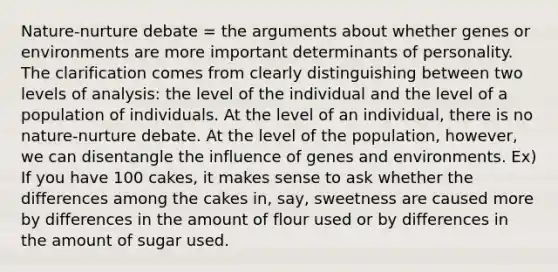 Nature-nurture debate = the arguments about whether genes or environments are more important determinants of personality. The clarification comes from clearly distinguishing between two levels of analysis: the level of the individual and the level of a population of individuals. At the level of an individual, there is no nature-nurture debate. At the level of the population, however, we can disentangle the influence of genes and environments. Ex) If you have 100 cakes, it makes sense to ask whether the differences among the cakes in, say, sweetness are caused more by differences in the amount of flour used or by differences in the amount of sugar used.