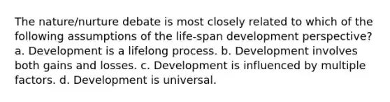 The nature/nurture debate is most closely related to which of the following assumptions of the life-span development perspective? a. Development is a lifelong process. b. Development involves both gains and losses. c. Development is influenced by multiple factors. d. Development is universal.