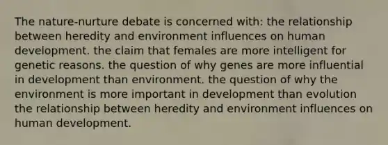 The nature-nurture debate is concerned with: the relationship between heredity and environment influences on human development. the claim that females are more intelligent for genetic reasons. the question of why genes are more influential in development than environment. the question of why the environment is more important in development than evolution the relationship between heredity and environment influences on human development.