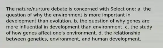 The nature/nurture debate is concerned with Select one: a. the question of why the environment is more important in development than evolution. b. the question of why genes are more influential in development than environment. c. the study of how genes affect one's environment. d. the relationship between genetics, environment, and human development.