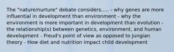 The "nature/nurture" debate considers..... - why genes are more influential in development than environment - why the environment is more important in development than evolution - the relationship(s) between genetics, environment, and human development - Freud's point of view as opposed to Jungian theory - How diet and nutrition impact child development