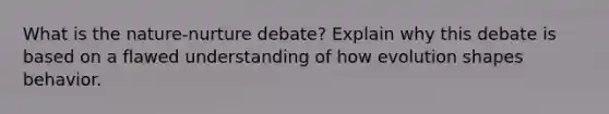 What is the nature-nurture debate? Explain why this debate is based on a flawed understanding of how evolution shapes behavior.