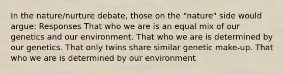 In the nature/nurture debate, those on the "nature" side would argue: Responses That who we are is an equal mix of our genetics and our environment. That who we are is determined by our genetics. That only twins share similar genetic make-up. That who we are is determined by our environment