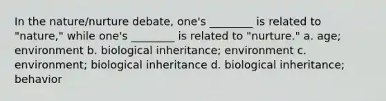 In the nature/nurture debate, one's ________ is related to "nature," while one's ________ is related to "nurture." a. age; environment b. biological inheritance; environment c. environment; biological inheritance d. biological inheritance; behavior