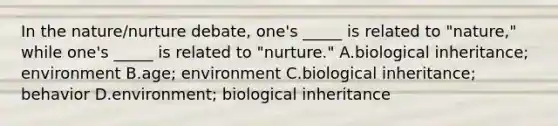 In the nature/nurture debate, one's _____ is related to "nature," while one's _____ is related to "nurture." A.biological inheritance; environment B.age; environment C.biological inheritance; behavior D.environment; biological inheritance