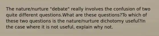 The nature/nurture "debate" really involves the confusion of two quite different questions.What are these questions?To which of these two questions is the nature/nurture dichotomy useful?In the case where it is not useful, explain why not.