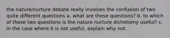 the nature/nurture debate really involves the confusion of two quite different questions a. what are these questions? b. to which of these two questions is the nature nurture dichotomy useful? c. in the case where it is not useful, explain why not.