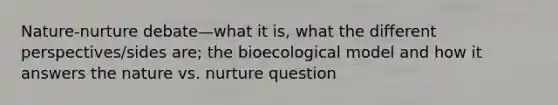 Nature-nurture debate—what it is, what the different perspectives/sides are; the bioecological model and how it answers the nature vs. nurture question