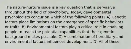 The nature-nurture issue is a key question that is pervasive throughout the field of psychology. Today, developmental psychologists concur on which of the following points? A) Genetic factors place limitations on the emergence of specific behaviors or traits. B) Environmental factors play a critical role in enabling people to reach the potential capabilities that their genetic background makes possible. C) A combination of hereditary and environmental factors influences development. D) All of these.