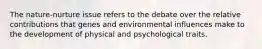 The nature-nurture issue refers to the debate over the relative contributions that genes and environmental influences make to the development of physical and psychological traits.