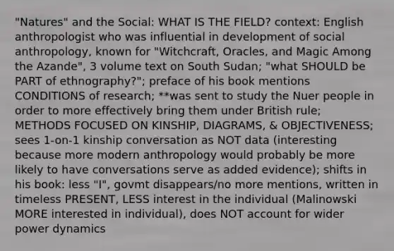 "Natures" and the Social: WHAT IS THE FIELD? context: English anthropologist who was influential in development of social anthropology, known for "Witchcraft, Oracles, and Magic Among the Azande", 3 volume text on South Sudan; "what SHOULD be PART of ethnography?"; preface of his book mentions CONDITIONS of research; **was sent to study the Nuer people in order to more effectively bring them under British rule; METHODS FOCUSED ON KINSHIP, DIAGRAMS, & OBJECTIVENESS; sees 1-on-1 kinship conversation as NOT data (interesting because more modern anthropology would probably be more likely to have conversations serve as added evidence); shifts in his book: less "I", govmt disappears/no more mentions, written in timeless PRESENT, LESS interest in the individual (Malinowski MORE interested in individual), does NOT account for wider power dynamics