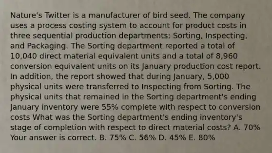 ​Nature's Twitter is a manufacturer of bird seed. The company uses a process costing system to account for product costs in three sequential production​ departments: Sorting,​ Inspecting, and Packaging. The Sorting department reported a total of​ 10,040 direct material equivalent units and a total of​ 8,960 conversion equivalent units on its January production cost report. In​ addition, the report showed that during​ January, 5,000 physical units were transferred to Inspecting from Sorting. The physical units that remained in the Sorting​ department's ending January inventory were​ 55% complete with respect to conversion costs What was the Sorting​ department's ending​ inventory's stage of completion with respect to direct material​ costs? A. ​70% Your answer is correct. B. ​75% C. ​56% D. ​45% E. ​80%