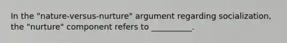 In the "nature-versus-nurture" argument regarding socialization, the "nurture" component refers to __________.