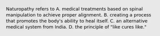 Naturopathy refers to A. medical treatments based on spinal manipulation to achieve proper alignment. B. creating a process that promotes the body's ability to heal itself. C. an alternative medical system from India. D. the principle of "like cures like."