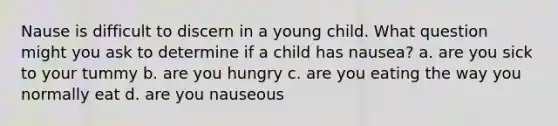 Nause is difficult to discern in a young child. What question might you ask to determine if a child has nausea? a. are you sick to your tummy b. are you hungry c. are you eating the way you normally eat d. are you nauseous