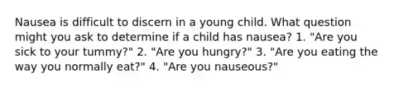 Nausea is difficult to discern in a young child. What question might you ask to determine if a child has nausea? 1. "Are you sick to your tummy?" 2. "Are you hungry?" 3. "Are you eating the way you normally eat?" 4. "Are you nauseous?"