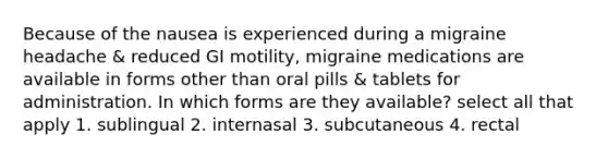 Because of the nausea is experienced during a migraine headache & reduced GI motility, migraine medications are available in forms other than oral pills & tablets for administration. In which forms are they available? select all that apply 1. sublingual 2. internasal 3. subcutaneous 4. rectal