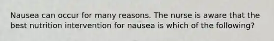 Nausea can occur for many reasons. The nurse is aware that the best nutrition intervention for nausea is which of the following?