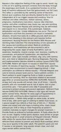 Nausea is the subjective feeling of the urge to vomit. Vomit- ing is the act of e xpelling stomach contents from the body through the esophagus and mouth. It is a protective function to rid the body of harmful substances from the gastrointesti- nal (GI) tract. This reflex is controlled by the vomiting center of the brain. Stimuli and conditions that are directly related to the GI tract or independent of it can trigger nausea and vomiting. Viral GI infection and other infections, motion sickness, stress, pregnancy, medications (narcotics), myocar- dial infarction, uremia, and other conditions may cause nau- sea and vomiting. Therapeutic Measures Nausea and vomiting may be self-limited and require no in- tervention. If it is prolonged, however, dehydration and elec- trolyte imbalances can occur. The loss of hydrochloric acid from the stomach can result in metabolic alkalosis. Emesis that looks lik e coffee grounds (dark bro wn) occurs from bleeding in the stomach and requires further assessment. Nursing Process for the Patient With Nausea and Vomiting Data Collection The characteristics of the episodes of the nausea and vomiting are noted. Medical conditions, medications, and treatments are documented to aid in diagnosing the cause. Signs of early fluid deficit, such as weakness, headache, muscle cramps, rest- lessness, inability to concentrate, and postural hypotension, are reported for treatment. Later signs include confusion, olig- uria, cold clammy skin, and chest or abdominal pain. Nursing Diagnoses, Planning, and Implementation Nausea related to various causes EXPECTED OUTCOME: Patient will report no nausea or relief from nausea within 30 minutes of reporting nausea. • Provide quiet, odor-free, visually clean environment to avoid triggering stimuli. • Give antiemetics as ordered to relieve nausea. • Provide frequent oral care to remove emesis taste and en- hance patient comfort. • Teach patient to avoid triggering fluids or foods to prevent nausea and vomiting. Risk for Aspiration related to decreased gag reflex or unconsciousness EXPECTED OUTCOME: Patient's airway and lung sounds will remain clear at all times. • Identify patients who are nauseated and at risk of aspira- tion to plan preventive care. • Turn patient onto side if nauseated and vomiting to protect airway and prevent aspiration. Deficient Fluid Volume EXPECTED OUTCOME: Patient's vital signs will remain within normal limits. Monitor for early signs of hypovolemia in patients with vomiting to allow treatment and prevent complications. • Obtain daily weight on same scale, at same time of day, with same type of clothing to detect fluid losses. (A 1-pound weight loss reflects a fluid loss of 500 mL.) • Monitor intake and output and vital signs including ortho- static blood pressure per shift or daily or more frequently as patient's condition indicates to report changes for prompt treatment. • Provide fluids as ordered to hydrate patient. IV fluids allow the GI tract to rest. Slightly chilled sports replace- ment drinks or ginger ale may be given in small amounts at frequent intervals. Monitor older adults for excess fluid volume during treat- ment of deficient fluid volume to prevent and detect fluid overload, which may occur quickly in the older adult. The patient's goals are met if nausea is not present, lung sounds remain clear, and vital signs remain within normal limits.