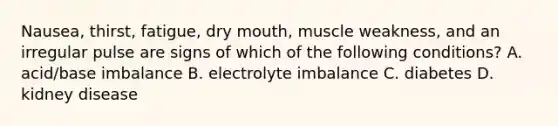 Nausea, thirst, fatigue, dry mouth, muscle weakness, and an irregular pulse are signs of which of the following conditions? A. acid/base imbalance B. electrolyte imbalance C. diabetes D. kidney disease