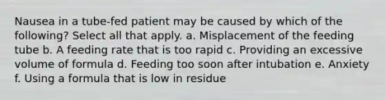 Nausea in a tube-fed patient may be caused by which of the following? Select all that apply. a. Misplacement of the feeding tube b. A feeding rate that is too rapid c. Providing an excessive volume of formula d. Feeding too soon after intubation e. Anxiety f. Using a formula that is low in residue