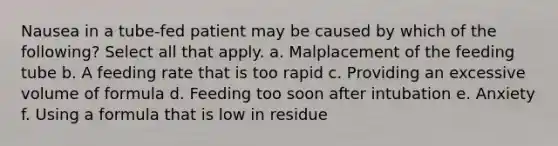 Nausea in a tube-fed patient may be caused by which of the following? Select all that apply. a. Malplacement of the feeding tube b. A feeding rate that is too rapid c. Providing an excessive volume of formula d. Feeding too soon after intubation e. Anxiety f. Using a formula that is low in residue