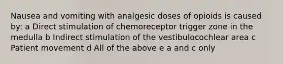 Nausea and vomiting with analgesic doses of opioids is caused by: a Direct stimulation of chemoreceptor trigger zone in the medulla b Indirect stimulation of the vestibulocochlear area c Patient movement d All of the above e a and c only