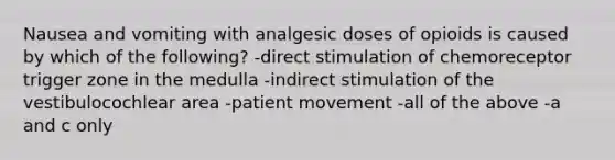 Nausea and vomiting with analgesic doses of opioids is caused by which of the following? -direct stimulation of chemoreceptor trigger zone in the medulla -indirect stimulation of the vestibulocochlear area -patient movement -all of the above -a and c only