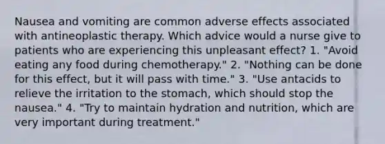 Nausea and vomiting are common adverse effects associated with antineoplastic therapy. Which advice would a nurse give to patients who are experiencing this unpleasant effect? 1. "Avoid eating any food during chemotherapy." 2. "Nothing can be done for this effect, but it will pass with time." 3. "Use antacids to relieve the irritation to the stomach, which should stop the nausea." 4. "Try to maintain hydration and nutrition, which are very important during treatment."