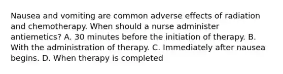 Nausea and vomiting are common adverse effects of radiation and chemotherapy. When should a nurse administer antiemetics? A. 30 minutes before the initiation of therapy. B. With the administration of therapy. C. Immediately after nausea begins. D. When therapy is completed