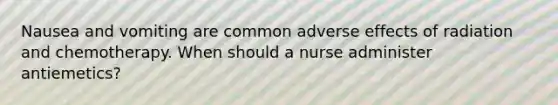 Nausea and vomiting are common adverse effects of radiation and chemotherapy. When should a nurse administer antiemetics?