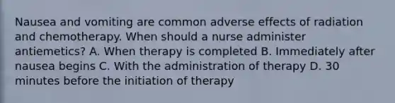 Nausea and vomiting are common adverse effects of radiation and chemotherapy. When should a nurse administer antiemetics? A. When therapy is completed B. Immediately after nausea begins C. With the administration of therapy D. 30 minutes before the initiation of therapy