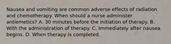 Nausea and vomiting are common adverse effects of radiation and chemotherapy. When should a nurse administer antiemetics? A. 30 minutes before the initiation of therapy. B. With the administration of therapy. C. Immediately after nausea begins. D. When therapy is completed.