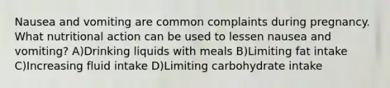 Nausea and vomiting are common complaints during pregnancy. What nutritional action can be used to lessen nausea and vomiting? A)Drinking liquids with meals B)Limiting fat intake C)Increasing fluid intake D)Limiting carbohydrate intake