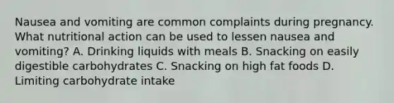 Nausea and vomiting are common complaints during pregnancy. What nutritional action can be used to lessen nausea and vomiting? A. Drinking liquids with meals B. Snacking on easily digestible carbohydrates C. Snacking on high fat foods D. Limiting carbohydrate intake