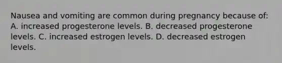 Nausea and vomiting are common during pregnancy because of: A. increased progesterone levels. B. decreased progesterone levels. C. increased estrogen levels. D. decreased estrogen levels.