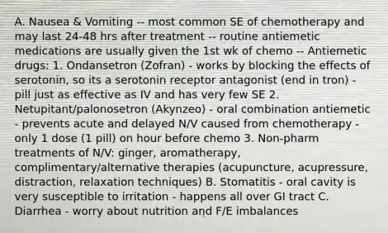 A. Nausea & Vomiting -- most common SE of chemotherapy and may last 24-48 hrs after treatment -- routine antiemetic medications are usually given the 1st wk of chemo -- Antiemetic drugs: 1. Ondansetron (Zofran) - works by blocking the effects of serotonin, so its a serotonin receptor antagonist (end in tron) - pill just as effective as IV and has very few SE 2. Netupitant/palonosetron (Akynzeo) - oral combination antiemetic - prevents acute and delayed N/V caused from chemotherapy - only 1 dose (1 pill) on hour before chemo 3. Non-pharm treatments of N/V: ginger, aromatherapy, complimentary/alternative therapies (acupuncture, acupressure, distraction, relaxation techniques) B. Stomatitis - oral cavity is very susceptible to irritation - happens all over GI tract C. Diarrhea - worry about nutrition and F/E imbalances