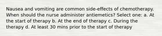 Nausea and vomiting are common side-effects of chemotherapy. When should the nurse administer antiemetics? Select one: a. At the start of therapy b. At the end of therapy c. During the therapy d. At least 30 mins prior to the start of therapy