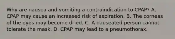 Why are nausea and vomiting a contraindication to​ CPAP? A. CPAP may cause an increased risk of aspiration. B. The corneas of the eyes may become dried. C. A nauseated person cannot tolerate the mask. D. CPAP may lead to a pneumothorax.