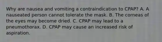 Why are nausea and vomiting a contraindication to CPAP? A. A nauseated person cannot tolerate the mask. B. The corneas of the eyes may become dried. C. CPAP may lead to a pneumothorax. D. CPAP may cause an increased risk of aspiration.