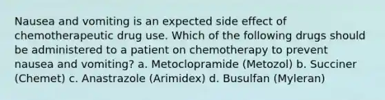 Nausea and vomiting is an expected side effect of chemotherapeutic drug use. Which of the following drugs should be administered to a patient on chemotherapy to prevent nausea and vomiting? a. Metoclopramide (Metozol) b. Succiner (Chemet) c. Anastrazole (Arimidex) d. Busulfan (Myleran)