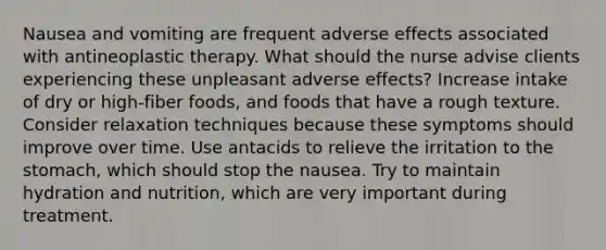 Nausea and vomiting are frequent adverse effects associated with antineoplastic therapy. What should the nurse advise clients experiencing these unpleasant adverse effects? Increase intake of dry or high-fiber foods, and foods that have a rough texture. Consider relaxation techniques because these symptoms should improve over time. Use antacids to relieve the irritation to the stomach, which should stop the nausea. Try to maintain hydration and nutrition, which are very important during treatment.