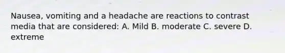 Nausea, vomiting and a headache are reactions to contrast media that are considered: A. Mild B. moderate C. severe D. extreme