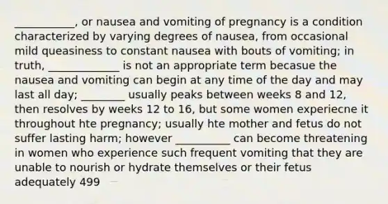 ___________, or nausea and vomiting of pregnancy is a condition characterized by varying degrees of nausea, from occasional mild queasiness to constant nausea with bouts of vomiting; in truth, _____________ is not an appropriate term becasue the nausea and vomiting can begin at any time of the day and may last all day; ________ usually peaks between weeks 8 and 12, then resolves by weeks 12 to 16, but some women experiecne it throughout hte pregnancy; usually hte mother and fetus do not suffer lasting harm; however __________ can become threatening in women who experience such frequent vomiting that they are unable to nourish or hydrate themselves or their fetus adequately 499